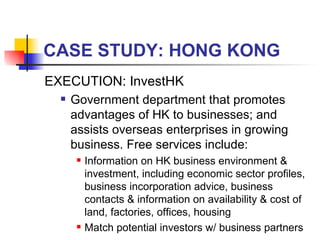 CASE STUDY: HONG KONG EXECUTION: InvestHK  Government department that promotes advantages of HK to businesses; and assists overseas enterprises in growing business. Free services include: Information on HK business environment & investment, including economic sector profiles, business incorporation advice, business contacts & information on availability & cost of land, factories, offices, housing Match potential investors w/ business partners 