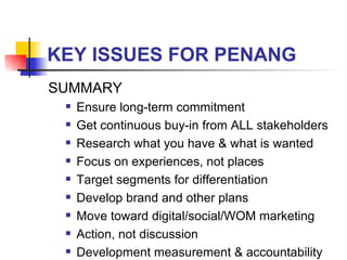 KEY ISSUES FOR PENANG SUMMARY Ensure long-term commitment Get continuous buy-in from ALL stakeholders Research what you have & what is wanted Focus on experiences, not places Target segments for differentiation Develop brand and other plans Move toward digital/social/WOM marketing Action, not discussion Development measurement & accountability 