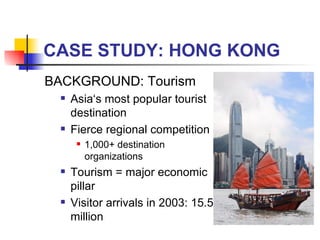 CASE STUDY: HONG KONG BACKGROUND: Tourism Asia‘s most popular tourist destination Fierce regional competition 1,000+ destination organizations Tourism = major economic pillar Visitor arrivals in 2003: 15.5 million 