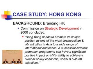 CASE STUDY: HONG KONG BACKGROUND: Branding HK Commission on  Strategic Development  in 2000 concluded: "Hong Kong needs to promote its unique position as one of the most cosmopolitan & vibrant cities in Asia to a wide range of international audiences. A successful external promotion programme can have a significant positive impact on HK's ability to achieve a number of key economic, social & cultural objectives." 