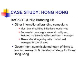 CASE STUDY: HONG KONG BACKGROUND: Branding HK Other international branding campaigns  Most brand-building initiatives tourism-led Successful campaigns were all multiyear, featured multimedia with consistent messages Also under stringent quality control; well managed & coordinated Government commissioned team of firms to conduct research & develop strategy for Brand Hong Kong 