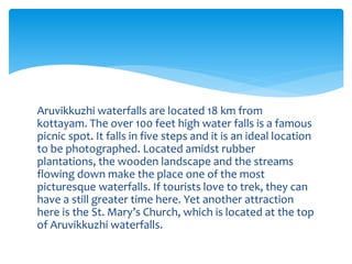 Aruvikkuzhi waterfalls are located 18 km from
kottayam. The over 100 feet high water falls is a famous
picnic spot. It falls in five steps and it is an ideal location
to be photographed. Located amidst rubber
plantations, the wooden landscape and the streams
flowing down make the place one of the most
picturesque waterfalls. If tourists love to trek, they can
have a still greater time here. Yet another attraction
here is the St. Mary’s Church, which is located at the top
of Aruvikkuzhi waterfalls.
 