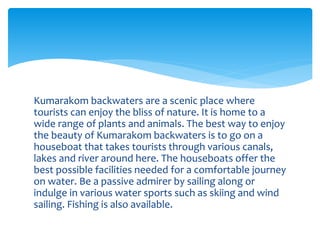 Kumarakom backwaters are a scenic place where
tourists can enjoy the bliss of nature. It is home to a
wide range of plants and animals. The best way to enjoy
the beauty of Kumarakom backwaters is to go on a
houseboat that takes tourists through various canals,
lakes and river around here. The houseboats offer the
best possible facilities needed for a comfortable journey
on water. Be a passive admirer by sailing along or
indulge in various water sports such as skiing and wind
sailing. Fishing is also available.
 
