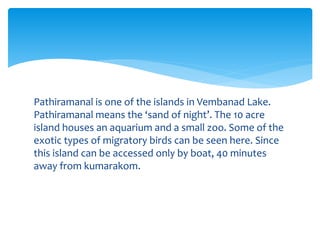 Pathiramanal is one of the islands in Vembanad Lake.
Pathiramanal means the ‘sand of night’. The 10 acre
island houses an aquarium and a small zoo. Some of the
exotic types of migratory birds can be seen here. Since
this island can be accessed only by boat, 40 minutes
away from kumarakom.
 