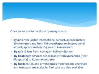 One can access Kumarakom by many means:
 By air: From Cochin International Airport, approximately
80 kilometers and from Thiruvanthapuram International
airport, approximately 164 kms to kumarakom.
 By rail: 16 kms from Kottayam Railway Station.
 By boat: Boat services are available from Muhamma (near
Alappuzha) to Kumarakom Jetty.
 By road: KSRTC and private buses from vaikom, cherthala
and kottayam are available. Taxi cabs are also available.
 
