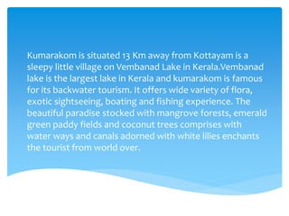 Kumarakom is situated 13 Km away from Kottayam is a
sleepy little village on Vembanad Lake in Kerala.Vembanad
lake is the largest lake in Kerala and kumarakom is famous
for its backwater tourism. It offers wide variety of flora,
exotic sightseeing, boating and fishing experience. The
beautiful paradise stocked with mangrove forests, emerald
green paddy fields and coconut trees comprises with
water ways and canals adorned with white lilies enchants
the tourist from world over.
 
