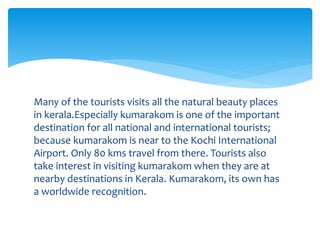 Many of the tourists visits all the natural beauty places
in kerala.Especially kumarakom is one of the important
destination for all national and international tourists;
because kumarakom is near to the Kochi International
Airport. Only 80 kms travel from there. Tourists also
take interest in visiting kumarakom when they are at
nearby destinations in Kerala. Kumarakom, its own has
a worldwide recognition.
 