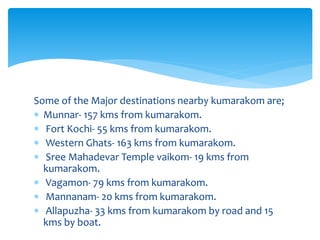 Some of the Major destinations nearby kumarakom are;
 Munnar- 157 kms from kumarakom.
 Fort Kochi- 55 kms from kumarakom.
 Western Ghats- 163 kms from kumarakom.
 Sree Mahadevar Temple vaikom- 19 kms from
kumarakom.
 Vagamon- 79 kms from kumarakom.
 Mannanam- 20 kms from kumarakom.
 Allapuzha- 33 kms from kumarakom by road and 15
kms by boat.
 
