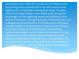 Kumarakom was within the jurisdiction of Thekkumcore
King during those periods and it was also usual to have
fighting and competitions among local Kings. Chundan
Vallom and Veppu Vallom were widely used among the
local kings for their lightning attacks and fighting in the
central Travancore. During those days Vembanad Lake was
a dangerous Zone, therefore the Thekkumcore King kept
enough soldiers in Kumarakom and also he constructed a
Fort on the entrance of Kottathodu in Kumarakom.
Soldiers were kept in certain areas of Kumarakom for the
protection of enemy attacks and those places are still
called as Padakkalam, Padanilam etc., in Kumarakom. We
can still see the remains of the wall of Six feet breadth of
the above said fort, near the village office of Kumarakom.
 
