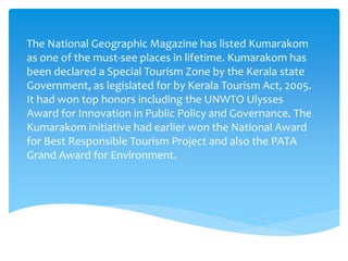 The National Geographic Magazine has listed Kumarakom
as one of the must-see places in lifetime. Kumarakom has
been declared a Special Tourism Zone by the Kerala state
Government, as legislated for by Kerala Tourism Act, 2005.
It had won top honors including the UNWTO Ulysses
Award for Innovation in Public Policy and Governance. The
Kumarakom initiative had earlier won the National Award
for Best Responsible Tourism Project and also the PATA
Grand Award for Environment.
 