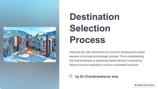 Destination
Selection
Process
Selecting the right destination for a tourism development project
requires a thorough and strategic process. From understanding
the local landscape to assessing market demand, several key
factors must be evaluated to ensure a successful outcome.
Ds
by Dr Chandrasekaran siva
 
