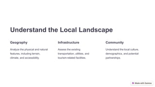 Understand the Local Landscape
Geography
Analyze the physical and natural
features, including terrain,
climate, and accessibility.
Infrastructure
Assess the existing
transportation, utilities, and
tourism-related facilities.
Community
Understand the local culture,
demographics, and potential
partnerships.
 