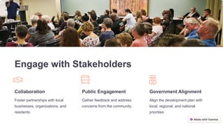 Engage with Stakeholders
Collaboration
Foster partnerships with local
businesses, organizations, and
residents.
Public Engagement
Gather feedback and address
concerns from the community.
Government Alignment
Align the development plan with
local, regional, and national
priorities.
 