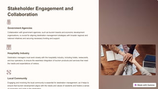 Stakeholder Engagement and
Collaboration
Government Agencies
Collaboration with government agencies, such as tourism boards and economic development
organizations, is crucial for aligning destination management strategies with broader regional and
national initiatives and securing necessary funding and support.
Hospitality Industry
Destination managers must work closely with the hospitality industry, including hotels, restaurants,
and tour operators, to ensure the seamless integration of tourism products and services that meet
the needs and expectations of visitors.
Local Community
Engaging and involving the local community is essential for destination management, as it helps to
ensure that tourism development aligns with the needs and values of residents and fosters a sense
 