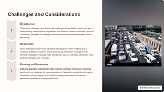 Challenges and Considerations
Overtourism
Destination managers must address the challenges of overtourism, which can lead to
overcrowding, environmental degradation, and tensions between visitors and the local
community. Strategies for managing visitor flows and promoting sustainable tourism
are crucial.
Seasonality
Many destinations experience significant fluctuations in visitor numbers due to
seasonal changes in weather, events, or holidays. Destination managers must
develop strategies to manage these fluctuations, such as promoting off-season travel
and diversifying tourism products.
Funding and Resources
Effective destination management often requires significant funding and resources,
which can be a challenge for some destinations. Destination managers must explore
innovative funding models, such as public-private partnerships and revenue-
generating initiatives, to support their efforts.
 