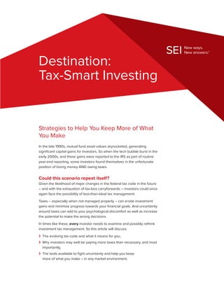 Destination:
Tax-Smart Investing


Strategies to Help You Keep More of What
You Make
In the late 1990s, mutual fund asset values skyrocketed, generating
significant capital gains for investors. So when the tech bubble burst in the
early 2000s, and these gains were reported to the IRS as part of routine
year-end reporting, some investors found themselves in the unfortunate
position of losing money AND owing taxes.


Could this scenario repeat itself?
Given the likelihood of major changes in the federal tax code in the future
– and with the exhaustion of tax-loss carryforwards – investors could once
again face the possibility of less-than-ideal tax management.
Taxes – especially when not managed properly – can erode investment
gains and minimize progress towards your financial goals. And uncertainty
around taxes can add to your psychological discomfort as well as increase
the potential to make the wrong decisions.
In times like these, every investor needs to examine and possibly rethink
investment tax management. So this article will discuss:
›› The evolving tax code and what it means for you,
›› Why investors may well be paying more taxes than necessary, and most
   importantly,
›› The tools available to fight uncertainty and help you keep
   more of what you make – in any market environment.
 