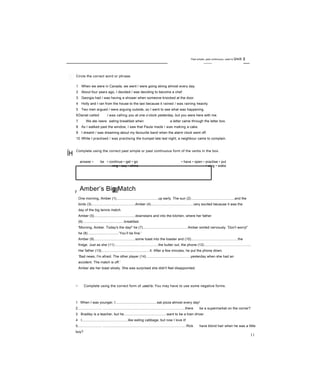 Past simple, past continuous, used to Unit 2
ÍH
Circle the correct word or phrase.
1 When we were in Canada, we went / were going skiing almost every day.
2 About four years ago, I decided / was deciding to become a chef.
3 Georgia had / was having a shower when someone knocked at the door.
4 Holly and I ran from the house to the taxi because it rained / was raining heavily.
5 Two men argued / were arguing outside, so I went to see what was happening.
6Daniel called / was calling you at one o’clock yesterday, but you were here with me.
7 We ate /were eating breakfast when a letter came through the letter box.
8 As I walked past the window, I saw that Paula made / was making a cake.
9 I dreamt / was dreaming about my favourite band when the alarm clock went off.
10 While I practised / was practising the trumpet late last night, a neighbour came to complain.
Complete using the correct past simple or past continuous form of the verbs in the box.
answer • be • continue • get • go • have • open • practise • put
ring • say • shine • sing • wake
r Amber’s Big Match
One morning, Amber (1)...........................................up early. The sun (2).............................................and the
birds (3).............................................Amber (4)............................................very excited because it was the
day of the big tennis match.
Amber (5)..........................................downstairs and into the kitchen, where her father
(6)..........................................breakfast.
'Morning, Amber. Today's the day!' he (7)..............................................Amber smiled nervously. 'Don't worry!'
he (8)................................‘You’ll be fine.'
Amber (9)..........................................some toast into the toaster and (10)................................................the
fridge. Just as she (11).............................................the butter out, the phone (12)................................................
Her father (13)..................................................it. After a few minutes, he put the phone down.
‘Bad news, I'm afraid. The other player (14)..............................................yesterday when she had an
accident. The match is off.'
Amber ate her toast slowly. She was surprised she didn't feel disappointed.
□ Complete using the correct form of used to. You may have to use some negative forms.
1 When I was younger, I...........................................eat pizza almost every day!
2......................... .....................................................................................there be a supermarket on the corner?
3 Bradley is a teacher, but he............................................want to be a train driver.
4 I...............................................like eating cabbage, but now I love it!
5......................... ......................................................................................Rick have blond hair when he was a little
boy?
6 I know Lily................................................cook much, but now I think she makes dinner every day.
11
 