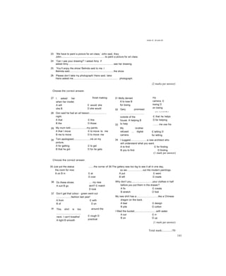 Units 31, 32 and 33
23 ‘We have to paint a picture for art class,’ John said, they
John................................................................to paint a picture for art class.
24 ‘Can I see your drawing?’ I asked Amy. if
asked Amy...................................................................see her drawing.
25 ‘You’ll enjoy the show/ Belinda said to me. I
Belinda said.................................................................the show.
26 Please don’t take my photograph/ Hans said, take
Hans asked me................................................................. photograph.
Choose the correct answer.
(2 marks per answer)
27 I asked her
when her model.
A will
she B
she will
finish making
c would she
D she would
31 Molly denied
A to lose B
for losing
32
28
29
30
Don said he had an art lesson.........................
night.
A that c this
B the D those
My mum told........................my paints.
A that I move c to move to me
B me to move D to move me
Tom apologised........................ink on my
picture.
A for getting c to get
B that he got D for he gets
33
Gary promised
...................................
outside of the
house. A helping B
to help
My brother
refused ... digital
camera.
A to let B
my
camera, c
losing D
on losing
...me paint the
c that he helps
D for helping
.........me use his
c letting D
for letting
34 I suggest........................a new architect who
will understand what you want.
A to find c for finding
B you to find D finding
(1 mark per answer)
Choose the correct answer.
35 Just put the statue
the room for now.
A on B in
........the corner of 39 The gallery was too big to see it all in one day,
so we.......................out the modern paintings.
c at A put c went
D over B left D made
36 Do these shoes
A suit B go
.... my new
skirt? c match
D look
37 Don’t get that colour - green went out
.....................fashion last year!
A from c with
B of D on
38 This shirt is too
....................................
neck. I can't breathe!
A tight B smooth
around the
c rough D
practical
Why don’t you...............................your clothes in half
before you put them in the drawer?
A fix c create
B stretch D fold
My new shirt has a................................like a Chinese
dragon on the back.
A tear c design
B pile D cotton
I filled the bucket................................with water.
A out c in
B on D up
{1 mark per answer)
Total mark:............/50
141
 