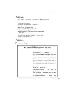 Nature and the universe Jnit 36
Wordformation
One of the words in each sentence is in the wrong form. Write the correct word.
This path looks a bit danger to me.
This submarine only goes to a deep of 500metres.
Scientists worry about the destroying of the Amazonian rainforests.
Garden must be a very interesting hobby.
Air pollute is a serious problem, especially in cities.
What’s it like living in centre London?
We should let animals live in their nature environment rather than keep
them in zoos.
It's so fog that I can’t see where I’m going.
What would you do if there was an invade of the Earth by aliens?
The island is almost completely circle.
Wordpatterns
G Write one word in each gap.
EarthWatch
the environmental organisation that cares
Are you worried (1)...................our planet?
We at EarthWatch care about the damage that’s being done
(2)
...................................................................................................
our
environment. We’re aware (3)....the problems that this damage will
cause
in the future, and we believe that we’re extremely short (4)
...................................................................................................
time. If we
don’t act soon, it will be too late!
There's been an increase (5)...................all kinds of
pollution in the past hundred
years. This pollution is destroying the ozone layer, and
creating global warming.
We’ve got to prevent people (6).................polluting the
planet further. It’s not going
151
 