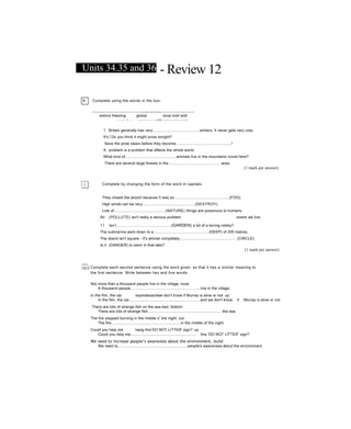 Units 34.35 and 36 - Review 12
A Complete using the words in the box.
extinct freezing global local mild wild
------- — 5 — .
1
• — ------------------- —Ị Ĩ m*--------" ?
aBggWWBBggMSBWWlBlMHMMSMBSWK
1 Britain generally has very............................................winters. It never gets very cola.
It's ! Do you think it might snow tonight?
Save the poiar bears before they become....................................................!
A problem is a problem that affects the whole world.
What kind of................................................animals live in the mountains round here?
There are several large forests in the..................................................area.
(1 mark per answer)
Complete by changing the form of the word in capitals.
They closed the airport because !t was so....................................................(FOG).
High winds can be very.................................................(DESTROY).
Lots of................................................(NATURE) things are poisonous to humans.
Air (POLLUTE) isn't really a serious problem wnere we live.
11 Isn’t....................................................(GARDEN) a bit of a boring nobby?
The submarine went down to a....................................................(DEEP) of 200 metres.
The island isn't square - it's almost completely..................................................... (CIRCLE).
Is it (DANGER) to swim in that lake?
(1 mark per answer)
~c~| Complete each second sentence using the word given, so that it has a simiỉar meaning to
the first sentence. Write between two and five words.
Not more than a thousand people live in the village, most
A thousand peopie..................................................................live in the village.
In the film, the car explodesandwe don't know if Murray is alive or not. up
In the film, the car...................................................................and we don't know if Murray is alive or not
There are lots of strange fish on the sea bed. bottom
There are lots of strange fish......................................................................the sea.
The fire stopped burning in the middle o
f
tne night, out
The fire.................................................................in the middle of the night.
Could you help me hang this‘DO NOT LITTER' sign? up
Couid you heip me.............................................................. this 'DO NOT LfTTER
r
sign?
We need to increase people’s awareness about the environment, build
We need to..................................................................people's awareness about the environment.
 