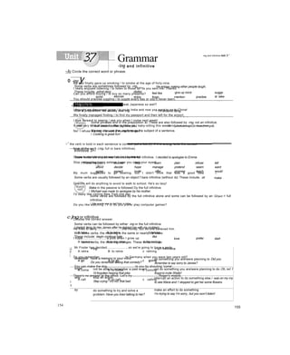 Grammar
-ing and infinitive
0 -ing y
Some verbs are sometimes followed by -mg.
These include: admit deny dislike
He enjoys making ether people laugh,
give up mind
avoid aiscuss enjoy
feel like
finish mention practise
sugge
st take
up
4Helpful hints
After a preposition, we usually use -ing. / I’m afraid of flying.
Some phrases end in the preposition to. These are also followed by -mg, not an infinitive.
/1 look toward to heai ịng from you. A jJookJomajxUo-hearJmmỵoiL
We can also use the -ing form as the subject of a sentence.
/ Cooking is great fun!
....
Infinitive 3>-
Some verbs are sometimes followed by the full infinitive. I ơecided to apologise to Emma.
These include:
advise
choose help learn plan refuse tell
afford decide hope manage pretend seem want
agree expect invite offer promise teach would
like
Some verbs are usually followed by an object f bare infinitive (without to). These include. ;et make
Make in the passive is followed Dy the full infinitive.
/ Michael was made to apologise by his mother.
Some verbs are followed by the full infinitive alone and some can be followed by an QDject + full
infinitive.
/ He wants me to teil him a joke.
c ]ng or infinitive
Some verbs can be followed by either -ing or the full infinitive.
I started liking /to hke James after he helped me with my problem.
With some verbs, the meaning is the same or nearly ihe same.
These include: begin continue hate like
some verbs, the meaning changes. These verbs include:
love prefer start
J
f
;
+ ing + iu!! infinitive
remember have a memory in your mind
Do you remember seeing that comedy?
do something you are/were planning to Did you
remember to say sorry to James?
forget not be able to remember a past event
I'd forgotten hearing that joke.
not do something you are/were planning to do Oh, no! 1
forgot to invite Shelly!
stop
I
1
stop an action
Step crying - it's not that bad.
interrupt an action to do something else / was on my my
to see Maria and 1 stopped to get her some flowers.
try do something to try and solve a
problem Have you tneơ talking to her?
make an effort to do something
I’m trying to say I’m sorry, but you won’t listen!
154
-mg and infinitive ỉnit 3 '
~ÃỊ Circle the correct word or phrase.
My dad finally gave up smoking / to smoke at the age of forty-nine.
I really enjoyed listening / to listen to those MP3s you sent me. Thanks.
Can you afford buying / to buy so many presents?
You should practise juggling / to juggle every day or you'll never learn.
How did you learn speaking / to speak Japanese so well?
I thought we discussed going / to go to India and now you want to go to China!
We finally managed finding / to find my passport and then left for the airport.
I look forward to seeing / see you when I come next week!
It was very kind of Jack to offer to baby-sit / baby-sitting this weekend.
No! I refuse waiting / to wait a moment longer!
□
,f
the verb in bold in each sentence is correct, put a tick (/). If it is wrong, write the correct
form of the verb (-ing, full or bare infinitive).
I hope to start driving as soon as I’m seventeen.
Stop pretending being asleep. I saw you open your eyes!
My mum suggested to go bowling, but I didn't think that was a good idea
Quentin will do anything to avoid to walk to school. He's so lazy!
I'd really like visiting New York one day.
Do you like watching TV or do you prefer play computer games?
Choose the correct answer.
He tried to deny.............................the money, but no one believed him.
A take B to take c taking
I hope............................a pilot when I grow up.
A become B to become c becoming
Mr Foster has decided......................, so we're going to have a party.
A retire B to retire c retiring
Do you remember..............................to Germany when you were two years old?
A go B to go c going
You can make the dog.................................to you by shouting 'come'.
A come B to come c coming
There's no answer at the office. Let’s try...............................Roger's mobile.
A call B to call c calling
155
 