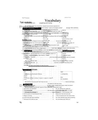 VocabularyLaughing and crying
D IOŨIC vocabularv^^^H see page 199 for definitions
amusing (adj) embarrassing (n) react (v)
annoy (v) emotion (n) regret (v, n)
attitude (n) enthusiastic (adj) ridiculous (adj)
bad-tempered (adj) feeling (n) romantic (adj)
behave (v) glad (adj) rude (adj)
bully (v, n) hurt (v, adj) sense of humour (n phr)
calm (adj) miserable (adj) shy (adj)
celebrate (v) naughty (adj) stress (n)
character (n) noisy (adj) tell a joke (v phr)
depressed (adj)
—---------------------------(———m—-—
polite (adj) upset (v, adj)
---------------------------—-------— —-——
<* Phrasal verbs
calm down
cheer up
come on go
on hang on
become/make calmer
become/make happier
be quicker
continue happening or doing sth
wait
run away (from) escape by running
shut up stop talking, stop making a noise
speak up talk more loudly so sb can hear you
Prepositional phrase
at first at
least at
times in
secret in
spite of in
tears
Word formation
bore boring, bored feel felt, feeling(s)
comedy comedian happy unhappy, (un)happiness
emotion emotional hate hatred
energy energetic noise noisy, noisily
excite excitement, exciting, excited sympathy sympathise, sympathetic
Word patterns
adjectives ashamed of sorry about/for
embarrassed about surprised at/by
frightened of tired of
happy about/with verbs congratulate sb on
nervous about laugh at 1
scared of nouns
---------
a joke about
160
Laughing and crying
Topicvocabulary
A I Complete the crossword.
Across
My younger brother can be really........................................and he often gets into trouble. (7)
Ben is really serious and I don’t think he has a..............................................(5, 2, 6)
I passed my exam! Let's go out and..............................................(9)
Down
Harry isn't very good at volleyball, but he's really...............................................He puts a lot of energy into it. (12)
Jack is quite confident now, but he used to be really.............................................and didn’t like meeting new people. (3)
You look................................with that hat on. Take it off! (10)
I didn’t have enough money to pay for the meal! It was really..................................................(12)
I'm trying to work, and that loud music is beginning to...............................................me! (5)
The Petersons moved house because living on a main road was very....................................................(5)
You gave Jane a dozen roses on her birthday? Oh, that’s so.............................................! (8)
It was very....................................of Nicky not to thank you for her present. (4)
Match to make dialogues.
1 ‘Alice seems a bit depressed.' .............................................. ......... A ‘Oh, yes. Nothing ever upsets her.'
2 ‘Mary is very polite.’ .............................................................. .......... B ‘1 know. She always makes me laugh.'
3 ‘Diane seems like a calm person.' ........................................ ........ c ‘Well, maybe 1 should apologise, then.’
4 'Gemma seems a bit bad-tempered today.'.......................... .......... D 'Maybe she's had some bad news.'
5 'Megan is amusing.’ .............................................................. ............. E 1 think it's because she’s won some money.’
6 'Janice looks glad about something.’ ............................................ ............. F ‘Yes. She's definitely angry about something.’
7 ‘Nina was hurt by what you said.’ ................................................... ............. G ‘Yes, she always says ‘thank you’.'
161
Unit 39 Vo ca bu la ry
Circle the correct word.
My grandfather had a very strong bully / character and everyone respected him.
Have you noticed that Caroline has started to behave / regret a bit strangely recently?
Dad has been under a lot of feeling / stress at work, so try not to annoy him.
Whenever I try to react / tell a joke, I can never remember it!
My attitude / emotion towards life is that you should enjoy yourself and not worry too much about the
future.
After three weeks of rain and wintry weather, we were all starting to feel a bit miserable / upset.
Phrasal verbs
Complete using a phrasal verb in the correct form to replace the words in bold.
You'll have to...................................................................I can't hear what you're saying, talk more loudly
Let’s try to..................................Jimmy.............................by having a surprise party! make happier
Could you please tell the children to..............................................................? I'm trying to sleep! stop making
a noise
If you're upset, try taking long, deep breaths to.....................................................................become calmer
Roger first...........................................................................from home when he was only thirteen years old. escaped
by running
After drying her eyes, Molly.............................................................telling us why she was so unhappy, continued
And then the man said ... oh,.............................................................a second! I’ve forgotten the ending to the
joke! wait
and get ready or we’re going to be late, be quicker
Prepositional phrases
Complete using the phrases in the box.
at first • at least • at times • in secret • in spite of • in tears Ị
We moved to a new town and I like it here a lot, but...................................................................I miss my old friends.
Kate found Peter.........................................................and asked him what was wrong.
I didn’t like Ted........................................................, but after a while I realised that he was a really nice person.
Rob and Christine’s parents didn’t approve of their relationship, so they had to meet
I’ve told that joke.........................................................ten times and everyone always laughs at it!
Alfie seemed quite happy,...........................................................failing the exam.
162
 