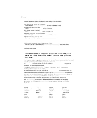 Uni Gr am ma r
Complete each second sentence so That it has a similar meaning to the first sentence
If the traffic isn’t bad, she’ll be here at six o'clock.
Unless the traffic......................................................bad, she'll be here at six o’clock.
If it doesn't rain, well go to the beach.
Unless it..................................................., we’ll go to the beach.
If I’m not tired, I'll come to the party.
Unless...................................................tired, I’ll come to the party.
If Mrs Potts doesn’t come, we won’t have a test.
Unless Mrs Potts..................................................... we won't have a test.
If Sarah comes, we’ll watch the video.
We'll watch the video unless Sarah............................................................
If Mum gives me some pocket money, I'll buy a new pair of jeans.
won’t buy a new pair of jeans unless Mum..............................................................some pocket money.
Choose the correct answer
One d o o r l e a d s t o f r e e d o m , b u t w h i c h o n e ? One g u a r d
t e l l s t h e t r u t h , b u t w h i c h o n e ? i c a n a s k one q u e s t i o n ,
b u t w h a t ?
Here's a problem for you. Imagine you’re in a prison cell with two doors. There's a guard at each door. You can ask
one of the guards one question, and then you can go through one door.
(1)..........................you choose the right door, you can go free. (2)........................................, if you choose the
wrong door, you have to stay in prison forever!
And it gets worse! (3)...............................one of the guards always tells the truth, the other one always
lies. And you don't know which one tells the truth.
It's an impossible situation - isn't it? No, it's not. But (4).........................................you're extremely careful, you
might choose the wrong door. And you shouldn’t choose a door (5).............................................you’re absolutely
sure it’s the door to freedom. And you'll only know it’s the right door (6)..............................................you ask the
right question. So - if you ever find yourself in that situation, here’s what you do.
Say to one of the guards, 'If I asked the other guard which door leads to freedom, what would he
say?’ (7)...........................of not knowing if the guard always tells the truth or always lies, you’ll always
get an answer that will help you. (8)...................................you get the answer, go through the other door.
You'll be free!
A Unless B If c Before D As soon
A In spite of B Despite c Although D However
A However B Although c Despite D In spite of
A unless B when c if D as soon as
A until B if c when D while
A unless B as soon as c before D when
A Although B However c In spite D Despite
A Before B Although c As soon as D Unless
 