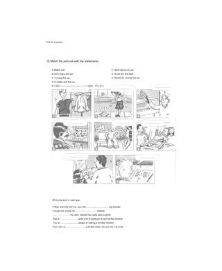 Unit 42 Vo ca bu la ry
Dj Match the pictures with the statements.
A Watch out!
B Let’s share this out.
c I’ll hang this up.
D I'd better pick this up.
E I can’t ------------------------- --------• work
F I think we’ve run out.
G I’ll just put this back.
H Thanks for sorting that out.
Write one word in each gap.
If Mum and Dad find out, you’ll be.......................................big trouble!
I bought the wrong CD....................................mistake.
.............................my view, nobody has really seen a ghost.
Sue is...............................quite a lot of pressure at work at the moment.
You’re...............................danger of making a terrible mistake!
Your room is..................................a terrible mess. Go and tidy it at once!
 