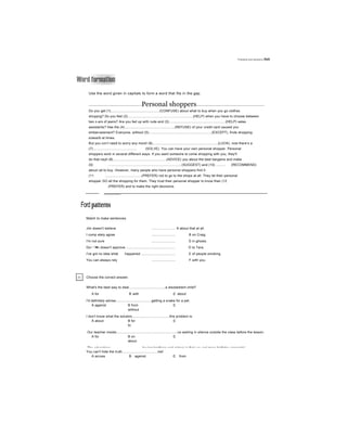 Problems and solutions Jnit
Use the word given in capitals to form a word that fits in the gap.
-----------------------------------------------------Personal shoppers--------------------------------------------------------------------
Do you get (1)....................................................(CONFUSE) about what to buy when you go clothes
shcppng? Do you feel (2).....................................................................(HELP) when you have to choose between
two z-ars of jeans? Are you fed up with rude and (3)............................................................(HELP) sales
assistants? Has the (4).....................................................(REFUSE) of your credit card caused you
embarrassment? Everyone, without (5)...................................................................(EXCEPT), finds shopping
sừessỉb at times.
But you ccn’t need to worry any more! (6).....................................................................(LUCK), now there’s a
(7).............................................. (SOLVE). You can have your own personal shopper. Personal
shoppers work in several different ways. If you want someone to come shopping with you, they'll
do that neyll (8)........................................................(ADVICE) you about the best bargains and make
(9) ............................................................................(SUGGEST) and (10) .......... (RECOMMEND)
about rat to buy. However, many people who have personal shoppers find it
(11 ......................................(PREFER) not to go to the shops at all. They let their personal
shopper GO all the shopping for them. They trust their personal shopper to know their (12
(PREFER) and to make the right decisions.
Ford patterns
Match to make sentences.
Jim doesn't believe ......................... A about that at all.
I comp etely agree ......................... B on Craig.
I'm not sure ......................... c in ghosts.
Do~ '•■c doesn't approve .................................................... D to Tara.
I've got no idea what happened .................................... E of people smoking.
You can always rely ......................... F with you.
Chocse the correct answer.
What's the best way to deal......................................a disobedient child?
A for B with c about
I'd definitely advise......................................getting a snake for a pet.
A against B from c
without
I don’t know what the solution.......................................this problem is.
A about B for c
to
Our teacher insists.................................................................us waiting in silence outside the class before the lesson.
A for B on c
about
The advantage..................................having brothers and sisters is that you get more birthday presents!
You can't hide the truth.....................................me!
A across B against c from
 
