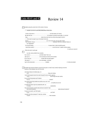 Units 40.41 and 42 Review 14
A ị Complete using the correct form of the verbs in the box.
B
I complain convince criticise deny doubt praise refuse warn
It took a long time to..........................................................Lee that poetry isn’t boring.
My dad has just.........................................................to increase my pocket money again. It’s not fair!
Stop....................................................about how much work you have and just get on with it!
I it'll be warm enough to go to the beach tomorrow.
We all.....................................................................you not to trust Jerry, but you didn’t listen!
Paul Fletcher, do you....................................................................stealing €1,000 from Leicester Stores on
24^ September?
You should always.........................................................a puppy when it does something good.
I wish Alex wouldn’t.....................................................................me all the time. It makes me feel useless.
(1 mark per answer)
Write one word in each gap.
my view, every problem has a solution.
Your room is...................................a terrible mess! Tidy it up!
My mum is.....................................a lot of pressure at work at the moment.
Oh no! Are you......................................trouble with the police again?
We weren’t....................................any real danger, I promise!
I got on the wrong train........................................mistake! {1 mark per answer)
c I Complete each second sentence using the word given, so that it has a similar meaning to the first
sentence, Write between two and five words.
Let's throw these old clothes away, rid
Let’s.........................................................................these old clothes.
I don’t think people should drive fast through the town centre, approve
I don’t....................................................................... fast through the town centre.
Do you think that ghosts exist? believe
Do you..........................................................................ghosts?
You should solve that problem as quickly as you can. sort
You should..........................................................................as quickly as you can.
I'm afraid we haven’t got any sandwiches left, run
I'm afraid..........................................................................sandwiches.
How should teachers handle badly-behaved students? deal
How should teachers............................................................................. badly-behaved students?
If you’re not careful, you'll fall! watch
If you........................................................................ , you’ll fall!
I wouldn’t buy that computer if I were you. advise
I would................................ .......................... .............that computer.
176
 