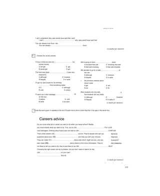Units 40, 41 and 42
I can’t understand why Jake would have said that, work
I can’t.........................................................................why Jake would have said that.
You can always trust Souli. rely
You can always...........................................................................Souli.
(2 marks per answer)
D Choose the correct answer.
I’ll buy a ticket as soon as I.........................................my
pocket money.
A will get c get
B would get D got
The food was great,.......................................it was very
expensive.
A although c however
B despite D in spite
I’ll get my dad a book for his birthday
........................I find something better.
A if c although
B until D unless
I’ll send you a text message................................
on the bus.
A before c until
B while D as soon
I'm
We're going to have.......................................down.
A knocked that wall c knocking that wall
B that wall knocking D that wall knocked
We decided to go for a walk.........................................of
the rain.
A although c however
B despite D in spite
I the windows cleaned about
twice a year.
A get c am
B put D do
Most students did very well,
few students did very badly.
, a
A Although
B Despite
c However
D In spite of
(1 mark per answer)
! I Use the word given in capitals aỉ the end OÍ each line to form a word that fits in the gap in the same line.
Careers advice
Do you know what job or career you want to do when you leave school? Maybe
you know exactly what you want to do. If so, you’re (33)...............................................................! For LUCK
most teenagers, thinking about future jobs can lead to (34)................................................................... CONFUSE
That’s what careers (35).......................................................are for. They're people who ask you
questions about your (36)....................................................and help you with your choices.
They can make (37)....................................................about jobs which might suit you, and can
also make (38).................................................about where to find more information. They’re
not there to tell you what to do, they’re just there to be (39).................................................................. HELP
Choosing the right career can be a problem, but you don’t need to search for the
(40)................................................on your own!
.......................................................SOLVE
(1 mark per answer)
Total mark:............/50
ADVICE
PREFER
SUGGEST
RECOMMEND
177
 