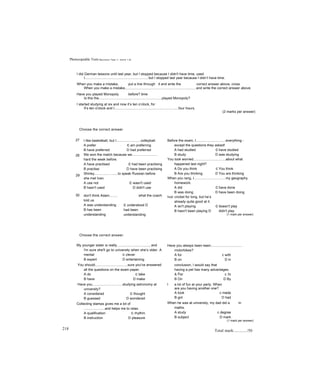 Photocopiable Tests R e v i s i o n T e s t 1 : U n i t s 1 - 6
I did German lessons until last year, but I stopped because I didn't have time, used
I................................................................, but I stopped last year because I didn’t have time.
When you make a mistake, put a line through it and write the correct answer above, cross
When you make a mistake,.........................................................................and write the correct answer above.
Have you played Monopoly before? time
Is this the.................................................................played Monopoly?
I started studying at six and now it’s ten o’clock, for
It’s ten o'clock and I..................................................................four hours.
(2 marks per answer)
Choose the correct answer.
27
28
29
I like basketball, but I.........................volleyball.
A prefer c am preferring
B have preferred D had preferred
We won the match because we..........................
hard the week before.
A have practised c had been practising
B practise D have been practising
Shirley........................to speak Russian before
she met Ivan.
A use not c wasn't used
B hasn't used D didn't use
30 don't think Adam........
told us.
A was understanding
B has been
understanding
what the coach
c understood D
had been
understanding
Before the exam, I..............................everything -
except the questions they asked!
A had studied c have studied
B study D was studying
You look worried.................................about what
happened last night?
A Do you think c You think
B Are you thinking D You are thinking
When you rang, I................................my geography
homework.
A did c have done
B was doing D have been doing
Ivor cricket for long, but he’s
already quite good at it.
A isn't playing c doesn't play
B hasn't been playing D didn't play
(1 mark per answer)
Choose the correct answer.
My younger sister is really................................., and
I'm sure she'll go to university when she’s older. A
mental c clever
B expert D entertaining
You should.................................sure you've answered
all the questions on the exam paper.
A do c take
B have D make
Have you...............................studying astronomy at
university?
A considered c thought
B guessed D wondered
Collecting stamps gives me a lot of
.....................and helps me to relax.
A qualification c rhythm
B instruction D pleasure
218
Have you always been keen................................
motorbikes?
A for c with
B on D in
conclusion, I would say that
having a pet has many advantages.
A For c In
B On D By
I a lot of fun at your party. When
are you having another one?
A took c made
B got D had
When he was at university, my dad did a in
maths.
A study c degree
B subject D mark
(1 mark per answer)
Total mark:............/50
 