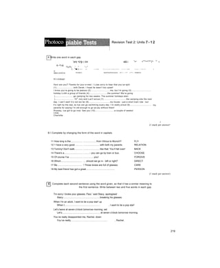 -
Photoco Revision Test 2: Units 7 - 1 2
A Write one word in each gap.
í
tỊH| *£!§• Ị 5H lếẳ-l
<
^" ^
<nu
”'''
u
'
iii
'
:ií
ỉ
í
''
%
I
€ •**/«$
:%s% ' ^ '--^
(. ."■ ị
Onssfese R^i>«y i3«-5>iy AV- f mvvis-.-i* JN<»W Ma<lbox«$ Get Malio
mes.si»£«s
• ; ♦ From
Hi Lindsay!
V/.7 V A^<> , f.il í x «ÍTW tv* » Ĩ *«7 w .> VJ«V ‘V* ui t V • / V * • ■ ■> jv; ưí <_ * * Ivy <*»* A
Subject IpipPppÌípSỉppỊp xiĩiĩ/-•..-..•í* v-^'-i Mailbox
Horn are you? Thanks for your e-mail. I Lưas sorry to hear that you’ue split
(1)..............................with Derek. I hope he wasn’t too upset!
I know you’re going to be jealous (2)..................................me, but I’m going (3)...................................
holiday LiJith a group of friends (4)................................the summer! We’re going
).................................go camping for two weeks. The summer holidays start
)................................. 15
th
July and Lue’ll arriue (7)........................................the camping site the next
day. I can’t wait! It’s not too far (8)......................................my house - just a short train ride - but
it’s right by the sea, so tue can go swimming euery day. I’m really proud (9)......................................
parents for saying I’m old enough to go aLuay without them!
Rnyway, rue got to go now. See you (10)..................................a couple of weeks!
Loue,
Charlotte
my
i
(1 mark per answer!
B I Complete by changing the form of the word in capitals.
11 How long is the.................. ....................from Vilnius to Munich? FLY
12 1 have a very good........... .........................with both my parents. RELATION
13 Tommy! Don't walk............ .........................like that. You’ll fall over! BACK
14 There's a............................ .........- you can go by train or bus. CHOOSE
15 Of course I've ................... ................you! FORGIVE
16 Which................................ ....should we go in - left or right? DIRECT
17 Be..................................... ! Those boxes are full of glasses. CARE
18 My best friend has got a great........................................... PERSON
(1 mark per answer)
c Complete each second sentence using the word given, so that it has a similar meaning to
the first sentence. Write between two and five words in each gap.
Tm sorry I broke your glasses, Paul,’ said Stacy, apologised
Stacy.......................................................breaking his glasses.
When I'm an adult, I want to be a pop star! up
When I.................................................... , I want to be a pop star!
Let’s leave at seven o'clock tomorrow morning, set
Let’s........................................................ at seven o'clock tomorrow morning.
You’ve really disappointed me, Rachel, down
You’ve really....................................................... , Rachel.
219
 