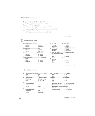 Photocopiable Tests R e v i s i o n T e s t 2 : U n i ts 7 - 1 2
They gave me a map of the town centre, provided
They...................................................... a map of the town centre.
Hurry up or we’ll miss the plane! late
Hurry up or we'll........................................................the plane!
Did you really go into town by yourself, Sam? own
Did you really go into town............................................................, Sam?
I don’t really like travelling, fond
I’m not very........................................................travelling.
(2 marks per answer)
D Choose the correct answer.
Thankfully, the train arrived on............................... 31
A platform c coach
B board D schedule
Dogs are very.............................pets. 32
A loyal c foreign
B single D generous
Have you . ........the tickets yet? 33
A broken c caught
B booked D rented
I must remember to.............................my suitcase
tonight. 34
A pack c cancel
B take off D crash
I’m really....................for all your help.
A loving c patient
B confident D grateful
He’ll carry our.....................up to the hotel room.
A passport c luggage
B traffic D destination
Andy and I have....................out again, so we’re
not talking to each other.
A fallen c dropped
B hit D picked
Don’t get....................the car yet - I’m still
parking.
A out c out of
B off D out from
(1 mark per answer)
Choose the correct answer.
35
36
37
38
Have you ever been stung......................a bee?
A with c by
B from D at
When I’m older,......................a famous writer!
A I’m being c I'm going to be
B I be D I will to be
The passengers weren't......................that the
ferry was delayed.
A telling ctold
B to tell D tell
Your passport.....................returned to you
tomorrow morning.
A has been c is
B will be D is being
Look at the photo.............................page 24!
A in c at
B on D to
I’ll see you............................half past eight.
A in c at
B on D to
Howfor?
A the room was paid c was the room paid
B was paid the room D the room paid
all those bags with you tomorrow?
A You take c Do you take
B Are you taking D You are taking
(1 mark per answer)
220
Total mark: ........../50
 