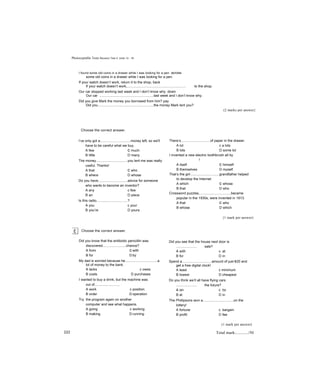 Photocopiable Tests Revision Test 3: Units 13 - 18
I found some old coins in a drawer while I was looking for a pen. across
some old coins in a drawer while I was looking for a pen.
If your watch doesn’t work, return it to the shop, back
If your watch doesn’t work,............................................................ to the shop.
Our car stopped working last week and I don’t know why. down
Our car ........................................................last week and I don’t know why.
Did you give Mark the money you borrowed from him? pay
Did you..........................................................the money Mark lent you?
(2 marks per answer}
Choose the correct answer.
I’ve only got a................. .............money left, so we'll
have to be careful what we buy.
A few c much
B little D many
The money................................you lent me was really
useful. Thanks!
A that c who
B where D whose
Do you have..............................advice for someone
who wants to become an inventor?
A any c few
B an D piece
Is this radio................................?
A you c your
B you’re D yours
Choose the correct answer.
Did you know that the antibiotic penicillin was
discovered........................chance?
A from c with
B for D by
My dad is worried because he.................................a
lot of money to the bank.
A lacks c owes
B costs D purchases
I wanted to buy a drink, but the machine was
out of..........................
A work c position
B order D operation
Try the program again on another
computer and see what happens.
A going c working
B making D running
There’s..............................of paper in the drawer.
A lot c a lots
B lots D some lot
I invented a new electric toothbrush all by
!
A itself c himself
B themselves D myself
That’s the girl..............................grandfather helped
to develop the Internet.
A which c whose
B that D who
Crossword puzzles,................................became
popular in the 1930s, were invented in 1913.
A that c who
B whose D which
{1 mark per answer)
Did you see that the house next door is
..................... sale?
A with c at
B for D in
Spend a..............................amount of just €20 and
get a free digital clock!
A least c minimum
B lowest D cheapest
Do you think we’ll all have flying cars
..................... the future?
A on c to
B at D in
The Phillipsons won a...............................on the
lottery!
A fortune c bargain
B profit D fee
(1 mark per answer)
222 Total mark:............/50
 