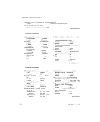 Photocopìảble Tests Revision Test 4; Units 19 - 24
I was talking to Jo on the phone when we were disconnected, off
Jo and I.................................................................when we were taiking on the phone,
You can have half of this pizza, share
I'll................................................................you.
;2 marks per answer)
Choose the correct answer.
Jacques speaks with a French.................................... 31
A announcement c channel
B accent D broadcast
How do you................................the word ‘brought' in
English? 32
A whisper c swear
B announce D pronounce
Local residents are.................................aoout the
park being closed. 33
A protesting c arresting
B committing D linking
Don’t blame Carl................................being late. It
wasn’t his fault. 34
A on c for
B in D with
We’re collecting money for a local
................................................................................
Could you spa
r
e a couple of euros?
A tradition c situation
B culture D charity
The bank in the high street was...........................
again yesterday.
A stolen c robbed
B broken D taken
oniy glanced............................his face, so I can’t
really remember what he looks like.
A to c on
B at D by
A law B
society
c government
D rule
(1 mark per answer!
Choose the correct answer.
Will lives quite near here,.................................he?
A don’t c doesn’t
B lives riot D isn’t
Do you think she should............................. for this
job?
A to apply c applying
B applies D apply
You help me, but you can if you
want to.
A don’t have to c mustn’t
B didn’t need to D haven't to
Excuse me, I wonder if you could tell me if
A is there a bank
near here?
B there is a bank
near here.
c is there a bank
near here.
D there is a bank
near here?
You shouldn’t have...............................to James
about what I told you. It was a secret!
A speak c to speak
B spoke D spoken
That......................................the end of the lesson
already! We’ve only just started, haven’t we?
A mustn’t be c mustn't have been
B can't be D didn't have to De
We go to the cinema tonight, but
it depends on what they're showing.
A will c should
B might D can
I.............................apologise when I broke my
mum’s favourite vase.
A had to c must
B ought to D could
mark per answer)
224 Total mark:............../50
 