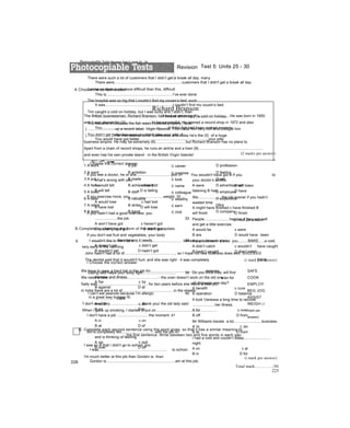 Revision Test 5: Units 25 - 30
A Choose the correct answer.
Richard Branson
The British businessman, Richard Branson, has had an amazing (1)..............................He was born in 1950
and it was always his (2).........................to be successful. He opened a record shop in 1972 and also
)...........................up a record label, Virgin Records. This made him very rich and brought him
)...........................He then started other businesses and today he’s the (5) of a huge
business empire. He may be extremely (6).........................., but Richard Branson has no plans to
Apart from a chain of record shops, he runs an airline and a train (8).............................................................
and even has his own private island - in the British Virgin Islands!
!
£
1
>>
p
n
1 A work B job c career D profession
2 A want B ambition c purpose D feeling
3 A put B made c took D set
4 A fame B achievement c name D advertisement
5 A boss B staff c colleague D employee
6 A dear B valuable c wealthy D expensive
7 A retire B strike c earn Dfire
8 A team B band c club D company
(1 mark per answer)
B Complete by changing the form of the word in capitals.
9 BAKEI wouldn't like to work as a............................................. because you have to start
very early in the morning.
John hasn't had a lot of................................................, so I hope his new business does well. SUCCEED
The dentist said that it wouldn't hurt, and she was right - it was completely PAIN
We have to wear a hard hat in this job for....................................................reasons.
We need a new................................................- the oven doesn’t work on the old one.
Sally was................................................for two years before she found a new job.
in India there are a lot of................................................in the streets.
IS a great way to keep fit.
'I don't need any............................, thank you/ the old lady said.
When I gave up smoking, I started to put on..........................................................
SAFE
COOK
EMPLOY
BEG JOG
ASSIST
WEIGH (1
mark per
answer)
c Complete each second sentence using the word given, so that it has a similar meaning to
the first sentence. Write between two and five words in each gap.
I was so ill that I didn't go to school, too
I was................................................................ to school.
I'm much better at this job than Gordon is. than
Gordon is.................................................................am at this job.
225
Photocopiable Tests Revision Test 5: Units 25 - 30
There were such a lot of customers that I didn’t get a break all day. many
There were................................................................customers that I didn't get a break all day.
I’ve never done a job more difficult than this, difficult
This is...............................................................I’ve ever done.
The hospital was so big that I couldn’t find my cousin’s bed. such
It was................................................................I couldn’t find my cousin’s bed.
Tim caught a cold on holiday, but I was lucky and I didn’t, than
I...............................................................Tim and didn’t catch a cold on holiday.
You became ill because the fish wasn’t cooked properly, have
You...............................................................ill if the fish had been cooked properly.
You didn’t get better because you didn’t take your pills, if
You would have got better.................................................................your pills.
(2 marks per answer)
Choose the correct answer.
If you see a doctor, he or she.................................you 31
what’s wrong with you.
A would tell c has told
B will tell D is telling
If you exercise more, you................................weight. 32
A would lose c had lost
B have lost D will lose
If you hadn’t had a good interview, you
.....................the job. 33
A won’t have got c haven’t got
B wouldn't have got D didn't get
If you don't eat fruit and vegetables, your body
.....................the vitamins it needs. 34
A doesn’t get c didn’t get
B wouldn’t get D hadn’t got
I Choose the correct answer.
Eating well helps your body fight............................... 39
disease and illness.
A for c to
B against D at
I can’t eat peanuts because I’m allergic 40
................. them.
A with c at
B on D to
I don't have a job ..............................the moment. 41
A in c on
B at D of
Bill is completely fed...............................with his job 42
and is thinking of leaving.
A up c out
B over D off
You wouldn't have got ill if you
your doctor’s advice.
A were
listening B had
listened
to
c will listen
D have
listened
226
We......................the job sooner if you hadn’t
wasted time.
A might have finished c have finished B
will finish D finish
People........................happier if they eat well
and get a little exercise.
A would be c were
B are D would have been
If you had worn a coat, you.........................a cold.
A didn’t catch c wouldn’t have caught
B hadn’t caught D don’t catch
(i mark per answer)
Do you think they will find
a/an for
all diseases one day?
A benefit c cure
B operation D balance
It took Vanessa a long time to recover
.....................her illness.
A for c over
B off D from
Mr Williams travels a lot..........................business.
A in c on
B at D from
I had a cold and couldn’t sleep.........................
night.
A on c at
B in D for
(i mark per answer)
Total mark:.............../50
 