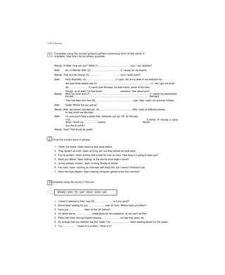 Unit 4 Grammar
D Complete using the correct present perfect continuous form of the verbs in
brackets. Use short forms where possible.
Mandy: Hi Matt. How are you? What (1)...............................................(you / do) recently?
Matt: Oh, hi Mandy! Well, (2).......... ................................(I / study) for my exams.
Mandy: That sounds boring! (3)................ ...........(you / work) hard?
Matt: Very! Basically, (4)......... ................................(I / just / sit) at my desk in my bedroom for
the past three weeks and (5) ..............................................................................(I / not / go) out at all.
(6)............................ (I / work) with Michael, my best friend, some of the time,
though, so at least I've had some company. How about you?
Mandy: Well, my mum and (7)........................................................................................(I / paint) my bedroomfor
the last................................................................................................................fewdays.
That has been fun! And (8).......................... ............................(we / also / plan) our summer holiday.
Matt: Great! Where are you going?
Mandy: Well, we haven't decided yet. (9).................................................(We / look) at different places
to see which we like best.
Matt: I’m sure you'll have a great time, wherever you go. Oh, by the way,
(10).. ................................. {I /think) of having a party
when I finish.my.....................exams. Would
you like to come?
Mandy: Sure! That would be great!
c !
E. Circle the correct word or phrase.
1 I think I've heard / been hearing that song before.
2 They haven't arrived / been arriving yet, but they should be here soon.
3 You've written / been writing that e-mail for over an hour. How long is it going to take you?
4 Have you talked / been talking on the phone since eight o'clock?
5 Jo has already invited / been inviting Shirley to dinner.
6 I've read / been reading an interview with Brad Pitt, but I haven’t finished it yet.
7 Have the boys played / been playing computer games since this morning?
Fj Complete using the words in the box.
already • ever • for • just • never • since • yet
1 I haven't listened to their new CD...........................Is it any good?
2 We've been waiting for you.........................over an hour. Where have you been?
3 Have you.......................been to the UK before?
4 I'm afraid we've.........................made plans for this weekend, so we won't be free.
5 Pedro has been having English lessons............................he was five years old.
6 It's strange that you mention the film Crash. I've..............................been reading about it in the paper.
7 I’ve.......................heard of a ‘sudoku'. What is it?
 