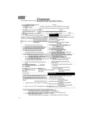 GrammarPast perfect simple, past perfect continuous
,Q Past perfect simple
had + past participle
_______a*a_________
statement negative question
l/you/he/she/it/we/they had I’d) l/you/he/she/it/we/they had not (hadn't) Had l/you/he/she/iựwe/they
written ... written ... written ...?
Use Example A Helpful hints
-------------------------------------------------------------------
1
Actions and states I’d finished my homework before a
moment in a few minutes before the the past lesson started.
Mrs Cross had been a teacher for
twenty years before she became
a head teacher.
The past perfect Simple is often used with the following
words and phrases:
• by I'd finished my homework by eight
o'clock.
• by the time By the time 1 got to class, the lesson
had started.
• before The teacher had checked the answers
before the lesson.
• after 1 left after id finished the test.
• just Simon had just finished the test when
the bell rang.
• when 1 left when I’d finished the test.
Finished actions and We were happy because states
where the we'd all done our important thing is the
homework. result at a moment in the past
jWatch • Whether we use the past simple or the past perfect simple can change the meaning of a sentence.
/ The lesson started when 1 arrived. { = 1 arrived and then the lesson started.)
/ The lesson had started when 1 arrived. ( = The lesson started and then 1 arrived.)
• Some verbs have irregular past participle forms. See page 182.
------ —— I.*.,
Past perfect continuous
had + been + -ing
statement negative question
l/you/he/she/it/we/they had ựd) l/you/he/she/it/we/they had not (hadn't) Had l/you/he/she/it/we/they
been writing ... been writing ... been writing ...?
1
Use Example Jf) Helpful hints
Actions continuing We'd been doing grammar up to, or
stopping exercises for over an hour, so just before, a we
were really bored! moment in the past Jhey had a break
because
they’d been working so hard.
The past perfect continuous is often used with the
following words and phrases:
• for Tony had been studying for hours,
so he had a headache.
• since She'd been hoping to win the
competition since the summer.
• before We'd been talking about the
Internet before the lesson started.
• all day/night/etc I'd been studying all day.
--------------- ---------------------------------------—-------------------f
fwatch # The past perfect simple often emphasises the result of an action:
/ She'd written an article for the school newspaper. ( = She'd finished it.)
• The past perfect continuous often emphasises the action, and the time spent on the
action, rather than the result:
/ She'd been writing an article for the newspaper. ( = She'd started, but she hadn't finished it)
Unit 5 Grammar
A~| Complete using the correct past perfect simple form of the verbs in brackets.
1 By the time I arrived, everyone................................................(leave)!
2 Steve............................................(already / see) the film, so he didn't come with us to the cinema.
3 Tina............................................(not / finish) doing the housework by seven o'clock, so she called
Andrea to tell her she would be late.
4 ..........................................(you / just / speak) to Billy when I rang?
5 The car broke down just after............................................................(we / set off).
6 I didn't eat anything at the party because...................................................(I / already / eat) at home.
7 ..........................................(you / hear) about the accident before you saw it on TV?
B Choose the sentence (A or B) which means the same as the first sentence.
1 We'd had dinner when Wendy arrived.
A Wendy arrived and then we had dinner.
B We had dinner and then Wendy arrived.
2 I read the book after I'd seen the film.
A I saw the film and then I read the book.
B I read the book and then I saw the film.
3 By the time Dad came home, I'd gone to bed. A I
went to bed before Dad came home.
B I went to bed after Dad came home.
4 She didn't go to bed until her mum had come
home.
A She went to bed and then her mum came
home.
B Her mum came home and then she went to
bed.
Mr Banks hadn't arrived at the office by the
time I got there.
A I arrived before Mr Banks.
B Mr Banks arrived before me.
They’d bought the plane tickets before they
heard about the cheaper flight.
A They bought the plane tickets and later they
heard about the cheaper flight.
B They heard about the cheaper flight and
then they bought the plane tickets.
The girls had tidied the house when the
visitors arrived.
A The visitors arrived and later the girls tidied
the house.
B The girls tidied the house and then the
visitors arrived.
Write sentences using the prompts. One of the verbs must be in the past perfect simple.
1 we / just / hear / the news / when / you / ring
2 I / already / think of / that / before / you / suggest / it
3 when /1 / turn on / the TV / the programme / already / start
4 she / be / hungry / because / she / not / eat / anything / all day
5 by the time /1 leave / school /1 / decide / to become / a musician
22
 