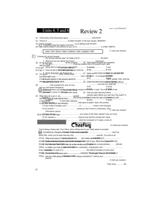 Units 4. 5 and 6 Review 2
A Complete using the words in the box.
exam • fact • favour • heart • instance • mark • progress • skill
1 My German teacher says I’ve made a lot of...........................................this term!
2 What time are you taking the French............................................tomorrow?
3 I’m not in..........................................of giving students lots of homework each night.
4 Being able to drive a car is a very useful................................................
5 Have we got to learn all these irregular verbs by..............................................?
6 Some languages, like Russian for............................................, don’t have words for ‘a’, ‘an’ and ‘the’.
7......................................................................... I got a very good in my geography test.
8.............................................................................................................................. Many people hate learning
phrasal verbs, but in...............................................................................................they’re not that difficult.
(1 mark per answer)
Write a phrasal verb in the correct form to replace the words in bold. The first letter of the
first word is given to help you.
9 Simon r........................................... ...the wrong answer and wrote the right one. (removed with
a rubber)
10 Why did you r................................. ..............that piece of paper? (tear into pieces)
11 If you make a mistake, just c......... ................it..........................(draw a line through)
12 You should 1.............................................words you don’t know in a dictionary, (find
information about)
13 Carol, will you r...............................................your poem to the class, please? (say out loud)
14 Our teacher p..............................................that we only had five minutes left, (said)
15 Have you all w.............................................what the homework is? (made a note of)
(2 marks per answer)
c Complete by changing the form of the word in capitals.
16 What’s the name of Dave's driving...........................................? INSTRUCT
17 Dictionaries and encyclopaedias are examples of............................................books. REFER
18 I’ve only been learning Arabic for a few months, so I'm still a................................................BEGIN
19 In maths, you have to learn to do addition, subtraction, multiplication and.........................................
DIVIDE
20 Three of your answers were..........................................., so you got 17 out of 20. CORRECT
21 Are you really going to take part in the singing competition? I admire your........................................
BRAVE
28
Units 4, 5 and 6 Review 2
D
22 I think every child should get a good..................................................EDUCATE
23 There’s a...........................................to Albert Einstein in the town square. MEMORY
24 I want complete............................................., so no talking at all! SILENT
25 This maths problem is too difficult for you, so I'll..................................................it a little. SIMPLE
Choose the correct answer.
(1 mark per answer)
26 It's the first time
right in a test!
A I've got
B I'd got
all the answers
c I've been getting
D I'd been getting
27 The exam........................when Jimmy finally
found the right room.
A has already started c had already started B
already started D already starts
28 ......................that crossword for over an hour
and you still haven't finished it!
A You’ve done c You've been doing
B You'd done D You'd been doing
29 When they let us go in, we..........................outside
the exam room for over half an hour.
A have stood c have been standing
B had been standing D are standing
30 Clare hasn't finished her homework
A already c just
B yet D ever
31 Have you........................been on a school trip?
A yet c before
B for D ever
32 Lizzie has been having dance classes
......................she was four years old.
A for c since
B from D when
33 Had you been learning French..........................
several years before you took your first exam? A
for c since
B from D when
Write one word in each gap.
(1 mark per answer)
You're doing a history test. Your friend, who’s sitting next to you, really wants to succeed
(34)............................................the test There's a question (35)..................................................the First
World War, which you've been learning (36)...............................................recently. You know a lot
(37)............................................it, but your friend isn’t really capable (38)..........................................
answering the question properly. Your friend whispers 'Help me!' to you. What should you do?
Should you help your friend (39)..............................................the question, or just continue
(40)........................... ...............your own test?
Every student has to cope (41)................................................this difficult situation at some point.
What's your opinion (42)..............................................cheating? Should you help your friend cheat
(43)............................................the test or not?
(Ỉ mark per answer)
Total mark:.............../50
 