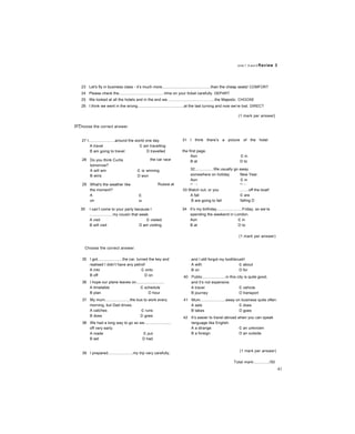 Units 7, 8 and 9 Review 3
23 Let's fly in business class - it’s much more.............................................than the cheap seats! COMFORT
24 Please check the..........................................time on your ticket carefully. DEPART
25 We looked at all the hotels and in the end we............................................the Majestic. CHOOSE
26 I think we went in the wrong...........................................at the last turning and now we’re lost. DIRECT
m Choose the correct answer.
27 I........................around the world one day.
A travel c am travelling
B am going to travel D travelled
28
29
Do you think Curtis
tomorrow?
A will win
B wins
What's the weather like
the moment?
A
on
B
the car race
c is winning
D won
Russia at
c
in
D
30 I can’t come to your party because I
.....................my cousin that week.
A visit c visited
B will visit D am visiting
Choose the correct answer.
(1 mark per answer}
31 I think there’s a picture of the hotel
the first page.
Aon c in
B at D to
32.................We usually go away
somewhere on holiday New Year.
Aon c in
B at D to
33 Watch out, or you
A fall
B are going to fall
.......off the boat!
c are
falling D
fell
34 It’s my birthday.......................Friday, so we’re
spending the weekend in London.
Aon c in
B at D to
(1 mark per answer)
35 I got.......................the car, turned the key and
realised I didn’t have any petrol!
A into c onto
B off D on
36 I hope our plane leaves on..........................
A timetable c schedule
B plan D hour
37 My mum.......................the bus to work every
morning, but Dad drives.
A catches c runs
B does D goes
38 We had a long way to go so we.........................
off very early.
A made c put
B set D had
and I still forgot my toothbrush!
A with c about
B on D for
40 Public......................in this city is quite good,
and it’s not expensive.
A travel c vehicle
B journey D transport
41 Mum.......................away on business quite often.
A sets c does
B takes D goes
42 It’s easier to travel abroad when you can speak
language like English.
A a strange c an unknown
B a foreign D an outside
39 I prepared.......................my trip very carefully,
(1 mark per answer)
Total mark:............./50
41
 
