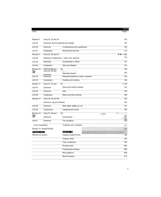 ContentI
Units Pages
Review 8
Unit 25
Units 22, 23 and 24
Grammar So and suchf too and enough
104
105
Unit 26 Grammar Comparatives and superlatives 109
Unit 27 Vocabulary Working and earning 112
Review 9
Unit 28
Units 25, 26 and 27
Grammar Conaitionaỉs 1: (zero, first, second)
'■-‘■it. ,v Wp
118
Unit 29 Grammar Conditionals 2: (third) 121
Unit 30 Vocabulary 3ody and lifestyle 124
Review 10
Sir
:! Ý
:
W^ĩỉ'0 Wfrfc ite'i :: ■■
Units 28, 29 and
Grammar
30
. ■ Ysỵỷỵ/sỳỷ -vy.rẬọ:.^sv; Jvvv-V > * • / * > . ^ y ^ ^ y ^ v V ; - - £ s 
Reported speech
128
130
Unit 32 Grammar Reported questions, orders, requests 133
Unit 33 Vocabulary Creating and building 136
Review 11
Unit 34
Units 31, 32 and
Grammar
33
Direct and indirect oDiects
n 140
142
Unit 35 Grammar wish 145
Unit 36 Vocabulary Nature and the universe 148
Review 12 Units 34, 35 and 36
Grammar -ing and infinitive
152
154
Unit 38 Grammar Both, either, neither, so, nor 157
Unit 39 Vocabulary Laughing and crying 160
Review 13
Sir
Units 37, 38 and
Grammar
39
Connectives
!C
’f ' v
v
/;/?.-v
J
X‘*//-’‘V/*‘■"■•'-•vy.'*.
K
?/./?
*r*
:
M V* YZ: A
I ntL
XV"1 m
^ 166
Unit 4! Grammar The causative 169
-nit 42 Vocabulary Problems and solutions
Review 14 Unịs4Q^4Ỉmúĩz
Progress Test 2 Units 22 - 42
Reference section Irregular present forms 182
Irregular verbs 182
Topic vocabulary 184
Phrasal verbs 202
Prepositional phrases 206
Word patterns 208
Word formation 212
5
 