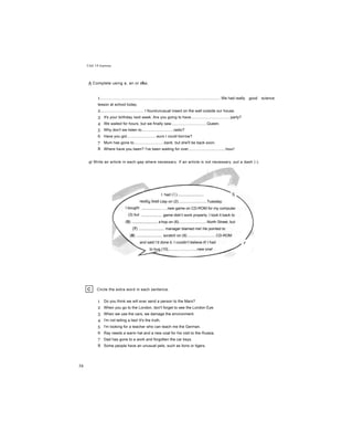 Unit 14 Grammar
A Complete using a, an or the.
1................................................................................................................. We had really good science
lesson at school today.
2........................................ I foundunusual insect on the wall outside our house.
3 It's your birthday next week. Are you going to have.....................................party?
4 We waited for hours, but we finally saw.................................Queen.
5 Why don't we listen to..............................radio?
6 Have you got............................euro I could borrow?
7 Mum has gone to............................bank, but she'll be back soon.
8 Where have you been? I've been waiting for over..................................hour!
gl Write an article in each gap where necessary. If an article is not necessary, put a dash (-).
I had (1)....................... X
Jay on (2)...........................Tuesday.
.....new game on CD-ROM for my computer
. game didn’t work properly. I took it back to
hop on (6)..........................North Street, but
... manager blamed me! He pointed to
. scratch on (9)...........................CD-ROM
and said I’d done it. I couldn’t believe it! I had y
to bug (10)...........................new one!
I bought
(3) but
(4)....
c Circle the extra word in each sentence.
1 Do you think we will ever send a person to the Mars?
2 When you go to the London, don't forget to see the London Eye.
3 When we use the cars, we damage the environment.
4 I'm not telling a lies! It's the truth.
5 I'm looking for a teacher who can teach me the German.
6 Ray needs a warm hat and a new coat for his visit to the Russia.
7 Dad has gone to a work and forgotten the car keys.
8 Some people have an unusual pets, such as lions or tigers.
58
 