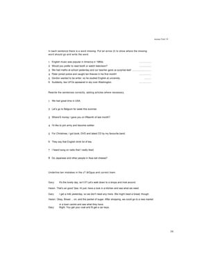 Articles Unit 14
ỉn each sentence there is a word missing. Put an arrow (t) to show where the missing
word should go arid write the word.
1 English music was popular in America in 1960s. .................
2 Would you prefer to read booK or watch television? .................
3 We had maths at school yesterday and our teacher gave us surprise test! ............................
4 Peter joined police and caught ten thieves in his first month! .................
5 Gordon wanted to be writer, so he studied English at university. ..........
6 Suddenly, two UFOs apoeared in sky over Washington. .................
Rewrite the sentences correctly, adding articles where necessary.
1 We had great time in USA.
2 Let’s go to Belgium for week this summer.
3 Where'S money I gave you on fifteenth of last month?
4 I'd like to join army and become soldier.
5 For Christmas, I got book, DVD and latest CD by my favourite band.
6 They say that English drink lot of tea.
7 I heard song on radio that I really liked.
8 Do Japanese and other people in Asia eat cheese?
Underline ten mistakes in the c? ãiOgue and correct tnem.
Gary: It's the lovely day, isn’t it? Let’s walk down to a shops and Inok around
Heien: That’s ari good '(tea. Hi just, have a look in a kitchen and see what we need.
Gary: I get a milk yesterday, so we don't need any mere. We might need a bread, though.
Helen: Okay, Bread ... on, and the packet of sugar. After shopping, we could go to a new market
in a town centre and see what they have.
Gary: Right. You get your coat arid fit get a car keys.
59
 