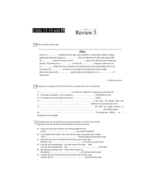 Units 13.14 and Ỉ5
_______w___________n
Review 5
A Write one word in each gap.
eBay
One of (1)........................websites that has been very successful in recent years is eBay. On eBay,
people take things that belong (2)...........................them and offer them for sale, other people offer
(3)........................amount of money, and (4)...........................person who offers the most money wins
the item. They then pay (5)...........................the item (6)..........................cheque or credit card. It's
(7)........................simple idea, but it’s become a very popular way of buying and selling. Even if you
only have a (8)........................of money, you can often find something you want on eBay.
Most of the items are (9)...........................good condition, and eBay has a (10).............................of
happy users.
{1 mark per answer)
I] Complete by changing the form of the word in capitals when this is necessary.
11.................................................................... I’ve made my (DECIDE). I'm going to buy the blue one.
12 This dress is wonderful - but it's a little too................................................(EXPENSE) for me.
13 I've broken my new CD player and now it’s...............................................(USE)!
14................................................................................................................. In the past, rich people often had
..................................................................................................................(SERVE) to do everything for them.
15.................................................................................................................... We offer top quality products at
.............................................................................................................................................(AFFORD) prices!
16........................................................................................................................ The advert was (TRUE), so I
complained to the manager.
17 Please be careful with that painting - it’s extremely.................................................(VALUE).
Complete each second sentence using the word given, so that it has a similar
meaning to the first sentence. Write between two and five words.
19 Could you lend some money to me until the weekend? from
Could I.................................................................you until the weekend?
20 I can't decide which shoes I like most, the blue ones or the green ones, choose
I can’t.................................................................. the blue shoes and the green shoes.
21 Why don't you return the sweater to the shop you got it from? back
Why don’t you...................................................................to the shop you got it from?
22 It can be very worrying when you owe money to the bank, debt
It can be very worrying when you..................................................................to the bank.
23 We need to go quickly or the shops will be closed, up
We need to..................................................................or the shops will be closed.
24 I paid for the CD using notes and coins and then left the shop, cash
I paid for the CD...................................................................and then left the shop.
 