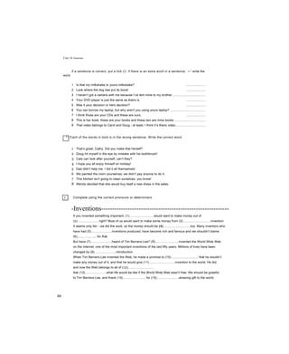 Unit 16 Grammar
if a sentence is correct, put a tick (/). if there is an extra word in a sentence, —1
write the
word.
1 Is that my milkshake or yours milkshake? ......................
2 Look where the dog has put its bone! ......................
3 I haven’t got a camera with me because I’ve lent mine to my brother......................................
4 Your DVD player is just the same as theirs is. ......................
5 Was it your decision or hers decision? ......................
6 You can borrow my laptop, but why aren't you using yours laptop? ........................................
7 I think those are your CDs and these are ours. ......................
8 This is her book, these are your books and these two are mine books....................................
9 That video belongs to Carol and Doug - at least, I think it’s theirs video..................................
! ! Each of the words in bold is in the wrong sentence. Write the correct word.
1 That’s great, Cathy. Did you make that herself?
2 Doug hit myself in the eye by mistake with his toothbrush!
3 Cats can look after yourself, can’t they?
4 I hope you all enjoy himself on holiday!
5 Dad didn’t help me. I did it all themselves!
6 We painted the room yourselves; we didn’t pay anyone to do it.
7 This kitchen isn’t going to clean ourselves, you know!
8 Wendy decided that she would buy itself a new dress in the sales.
Complete using the correct pronouns or determiners.
-Inventions----------------------------------------------------------
If you invented something important, (1)............................would want to make money out of
(2)......................, right? Most of us would want to make some money from (3)...............................invention.
It seems only fair - we did the work, so the money should be (4)...............................too. Many inventors who
have had (5).......................inventions produced, have become rich and famous and we shouldn’t blame
(6)......................for that.
But have (7)........................heard of Tim Berners-Lee? (8)...........................invented the World Wide Web
on the Internet, one of the most important inventions of the last fifty years. Millions of lives have been
changed by (9)........................introduction.
When Tim Berners-Lee invented the Web, he made a promise to (10)..............................- that he wouldn’t
make any money out of it, and that he would give (11).............................invention to the world. He did,
and now the Web belongs to all of (12).............................
Ask (13)........................what life would be like if the World Wide Web wasn't free. We should be grateful
to Tim Berners-Lee, and thank (14)...........................for (15).........................amazing gift to the world.
"
68
 