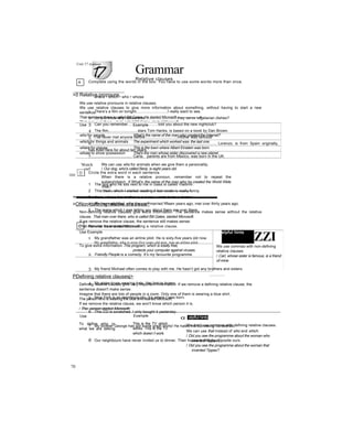 Grammar
Relative clauses
>0 Relative pronouns
We use relative pronouns in relative clauses.
We use relative clauses to give more information about something, without having to start a new
sentence.
That man over there is called Bill Gates. He started Microsoft.-----------------►
That man over there, who's called Bill Gates, started Microsoft.
Use Example
who for people What’s the name of the man who created the Internet?
which for things and animals The experiment which worked was the last one.
where for places This is the town where Albert Einstein was born.
whose to show possession That's the man whose sister discovered a new planet.
'Watch
out!
We can use who for animals when we give them a personality.
/ Our dog, who's called Benji, is eight years old.
When there is a relative pronoun, remember not to repeat the
subject/object. X What's the name of the man who ha created the World Wide
Web?
/ This is the experiment which I’m doing jt at the moment.
’mrnmmmmmmmmmmmm-WMUW-III.. I- ■ 1
>ONon-defining relative clauses^
Non-defining relative clauses give extra information. The sentence makes sense without the relative
clause. That man over there, who is called Bill Gates, started Microsoft.
If we remove the relative clause, the sentence still makes sense:
That man over there started Microsoft.
Use Example elpful hints
ZZITo give extra information This program, which is totally free,
protects your computer against viruses.
We use commas with non-defining
relative clauses.
/ Carl, whose sister is famous, is a friend
of mine.
PDefining relative clausesj>
_________
Defining relative clauses give very important information. If we remove a defining relative clause, the
sentence doesn't make sense.
Imagine that there are lots of people in a room. Only one of them is wearing a blue shirt.
The person who is wearing the blue shirt started Microsoft.
If we remove the relative clause, we won't know which person it is.
/ The- person started-Microsoftr
Use Example
To define who or
what we are talking
about
This is the TV which
works. This is the TV
which doesn’t work.
o: elpfful hints
We don’t use commas with defining relative clauses.
We can use that instead of who and which.
/ Did you see the programme about the woman who
invented Tippex?
/ Did you see the programme about the woman that
invented Tippex?
Unit 17 Grammar
A Complete using the words in the box. You have to use some words more than once.
where • which • who • whose
1 There’s a film on tonight.............................I really want to see.
2 Do you know any restaurants..............................they serve vegetarian dishes?
3 Can you remember............................told you about the new nightclub?
4 The film,..........................stars Tom Hanks, is based on a book by Dan Brown.
5 I’ve never met anyone before..............................mother was famous!
6...................................................................................................................... Lorenzo, is from Spain originally,
has lived here for about ten years.
7...................................... Carla, parents are from Mexico, was born in the UK.
8 Here’s a photo of the hotel..............................we stayed.
Circle the extra word in each sentence.
1 The boy who he sits next to me in class is called Vladimir.
2 This book, which I started reading it last week, is really funny.
3 Jean, whose her mother is a nurse, wants to be a doctor.
4 My mum and dad, who they got married fifteen years ago, met over thirty years ago.
5 The jeans which I was telling you about them are over there.
c Rewrite as one sentence using a relative clause.
1 My grandfather was an airline pilot. He is sixty-five years old now.
My grandfather, who is sixty-five years old now, was an airline pilot.
2 Friendly People is a comedy. It’s my favourite programme.
3 My friend Michael often comes to play with me. He hasn’t got any brothers and sisters.
4 My sister loves wearing hats. Her hair is brown.
5 New York is an enormous city. It’s where I was born.
6 This CD is scratched. I only bought it yesterday.
7 My brother George has got some great shirts! He hates me borrowing his clothes.
8 Our neighbours have never invited us to dinner. Their house is directly opposite ours.
70
 