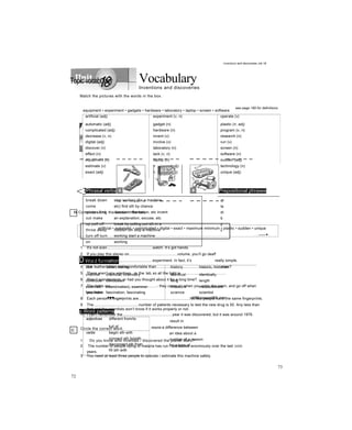 Vocabulary
Inventions and discoveries
see page 190 for definitions
artificial (adj) experiment (v, n) operate (v)
automatic (adj) gadget (n) plastic (n, adj)
complicated (adj) hardware (n) program (v, n)
decrease (v, n) invent (v) research (n)
digital (adj) involve (v) run (v)
discover (v) laboratory (n) screen (n)
effect (n) lack (v, n) software (n)
equipment (n) laptop (n) sudden (adj)
estimate (v) maximum (adj) technology (n)
exact (adj) minimum (adj) unique (adj)
<3Phrasal verbs
break down
come
across find
out make
up pull off
throw away
turn off turn
on
stop working (for a machine,
etc) find sth by chance
discover information, etc invent
an explanation, excuse, etc
break by pulling put sth in a
rubbish bin stop a machine
working start a machine
working
Q Prepositional phrases
at
la
st
b
y
c
h ......... ■
D Word formation
boil boiler, boiling history historic, historian
chemist chemical, chemistry identical identically
conclude conclusion long length
examine exam(ination), examiner measure measurement
fascinate fascination, fascinating
-■■■.... —
science scientist
HBEasaaasBS mm
p Word patterns
adjectives different from/to
full of
verbs begin sth with
connect sth to/with
disconnect sth from
fill sth with
result in
nouns a difference between
an idea about a
number of a reason
for a type of
72
Inventions and discoveries Jnit 18
Topicvocabulary
Match the pictures with the words in the box.
equipment • experiment • gadgets • hardware • laboratory • laptop • screen • software
M Complete using the words in the box.
artificial • automatic • complicated • digital • exact • maximum minimum • plastic • sudden • unique
c
1 It's not a/an...........................................watch. It’s got hands.
2 If you play this stereo on.............................................volume, you’ll go deaf!
3 It’s not a/an...........................................experiment. In fact, it’s really simple.
4 Are leather chairs morecomfortable than.............................................................ones?
5 There aren’t any windows in the lab,so all the light is...........................................
6 Was it a/andecision, or had you thought about it for a long time?
7 The lights are...........................................- they come on when you enter the room, and go off when
you leave.
8 Each person’s fingerprints are................................................No two people have the same fingerprints.
9 The..........................................number of patients necessary to test the new drug is 50. Any less than
that and the scientists won’t know if it works properly or not.
10 I can’t remember the...............................................year it was discovered, but it was around 1976.
Circle the correct word.
1 Do you know who invented / discovered the planet Mars?
2 The number of people dying of malaria has run / decreased enormously over the last 100
years.
3 You need at least three people to operate / estimate this machine safely.
73
 