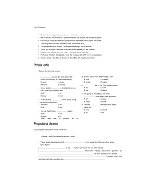 Unit 18 Vocabulary
4 Modern technology / equipment makes all our lives easier.
5 We’ve done a lot of research / experiment into why people are scared of spiders.
6 I’m using a computer research / program that translates from English into Greek.
7 This drug seems to have no effect / lack on humans at all.
8 The experiment just involves / operates answering a few questions.
9 Could you program / estimate how many times a week you eat cheese?
10 Do you think anyone will ever invent / discover a time machine?
11 Professor Reinhart decreases / runs the computer lab with her three assistants.
12 There's a lack / an effect of phones in this office. We need some more!
Phrasalverbs
Choose the correct answer.
1 I.......................across this book about the
moon in the library. It’s really interesting!
A went c came
B found D looked
2 Jenny pulled.........................the handle so we
can’t open the cupboard now.
A off c in
B away D over
3 I'd like to find........................more about being
a computer programmer.
A across c off
B up D out
4 Our car has broken..........................again.
A off c out
B down D in
5 Dean was late for physics so he
up a story about being attacked by a cat!
A took c created
B wrote D made
6 ......................the TV off. This show is boring.
A Put c Turn
B Set D Make
7 I'm going to throw these old shoes
......................I never wear them anymore.
A off c down
B away D back
8 I turned......................the tap but no water
came out.
A over c round
B up D on
Prepositionalphrases
JEj Complete using the words in the box.
chance • end • future • last • opinion • order
1 These toilets have been out of..............................................for a week now. When are they going
to fix them?
2....................................................... In my , humans will never live on other planets.
3.............................................................................................. Alexander Fleming discovered penicillin by
......................................................................................................................He didn't expect to find it at all
4........................................................................................................................................... I wonder what new
technology will be invented in the........................................................................................
5......................................................................................................................................................... Helen
 