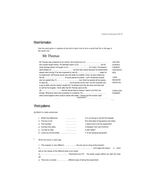 Inventions and discoveries Unit 18
Wordformation
Use the word given in capitals at the end of each line to form a word that fits in the gap in
the same line.
Mr Thomas
Mr Thomas was a teacher at our school. He’d trained as a (I)...............................................
and usually taught history. He definitely wasn’t a (2)............................................, but for
some strange reason he taught us (3)............................................for a term. His lessons
were always (4)............................................ but that was mainly because his experiments
always went wrong! If he was supposed to use (5)...............................................water for
an experiment, MrThomas would use cold water by mistake. Once, he was measuring
the (6).......................................... of some pieces of sodium. I can’t remember exactly
why he needed this (7)............................................. but I think he wanted all the pieces
to react (8)..............................................As he picked up the ruler, his arm knocked over
a jug of water and the sodium caught fire. He almost burnt the lab down and they had
to call the fire brigade. I think after that Mr Thomas came to the
(9)..........................................that he should stick to history! I learnt a lot from him,
though. Whenever there was a question in a science (10)...............................................
about what happens when sodium reacts with water, I always got the answer right!
vmmmmmm
HISTORY
SCIENCE
CHEMIST
FASCINATE
BOIL
LONG
MEASURE
IDENTICAL
CONCLUDE
EXAMINE
-----------------------—- -----------------------------------------------------------------------------------------------------------------------------—,
Wordpatterns
G| Match to make sentences.
1 What's the difference ...................... A in us having to call the fire brigade.
2 This box is full ...................... B to that piece of equipment over there.
3 This resulted ...................... c about how to do this experiment
4 Connect this cable ...................... D between H2O and H2SO4?
5 I’ve had an idea ...................... E with water?
6 Could you fill this bottle ................................... F of old camping equipment.
0
Write one word in each gap.
1 This program is very different..........................the one you’re using at the moment.
2.............................................................................................................. Let’s begin the lesson a short
test on the names of the different parts of an insect.
3............................................................ Disconnect your PC the power supply before you take the case
off.
4 There are a number........................different ways of doing this experiment.
5 How many types........................building can you think of?
 